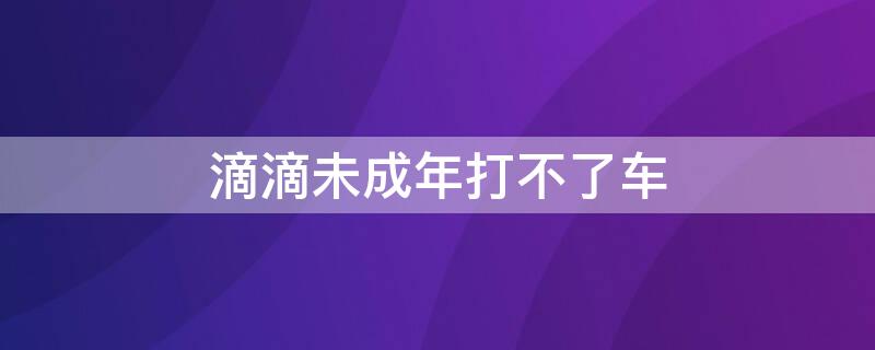 滴滴未成年打不了车 滴滴为什么未成年打不了车