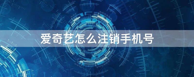 爱奇艺怎么注销手机号 爱奇艺注销手机号后还可以注册吗