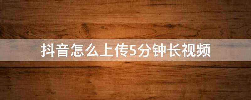 抖音怎么上传5分钟长视频（抖音怎么上传5分钟长视频2021）