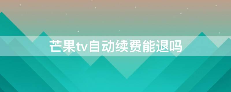 芒果tv自动续费能退吗（芒果tv自动续费能退吗怎么关）