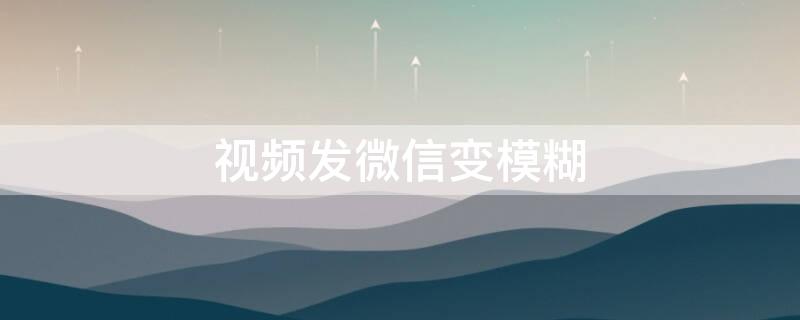 视频发微信变模糊 视频发微信变模糊怎么解决