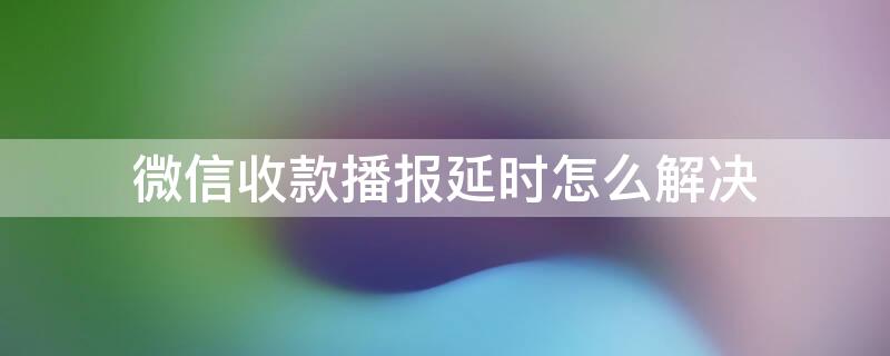 微信收款播报延时怎么解决（微信收款播报延时怎么解决问题）