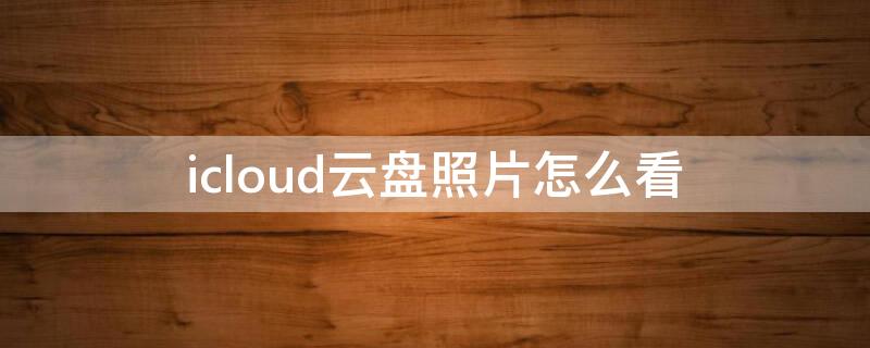 icloud云盘照片怎么看 怎么在手机上查icloud云盘上的照片