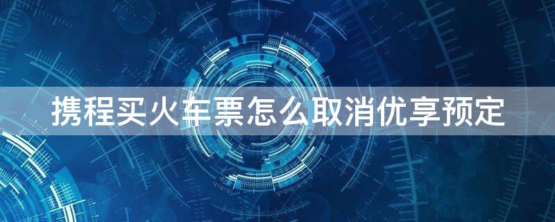 携程买火车票怎么取消优享预定（携程上订票怎么取消优享预定）