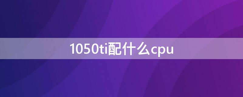 1050ti配什么cpu 1050ti配什么cpu最好