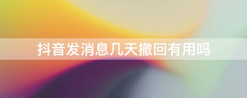 抖音发消息几天撤回有用吗 抖音发的消息为什么过了几天还可以撤回