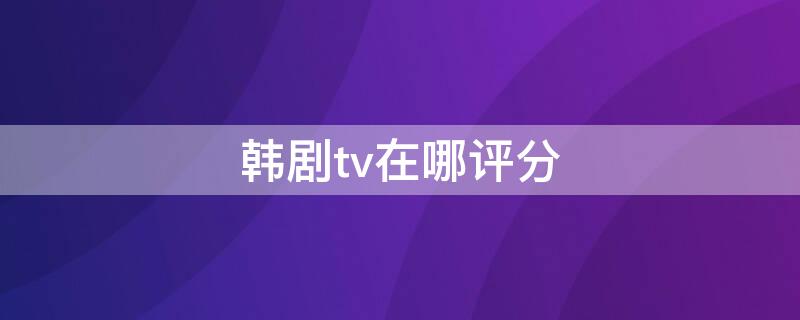 韩剧tv在哪评分（韩剧tv在哪评分高）