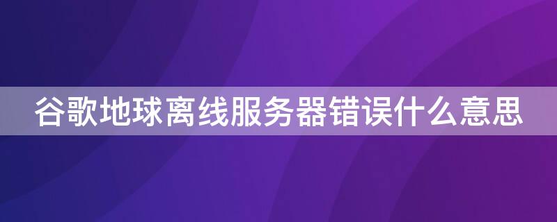 谷歌地球离线服务器错误什么意思（谷歌地球离线服务器错误什么意思呀）