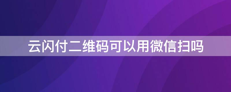 云闪付二维码可以用微信扫吗 云闪付可以扫微信二维码吗?