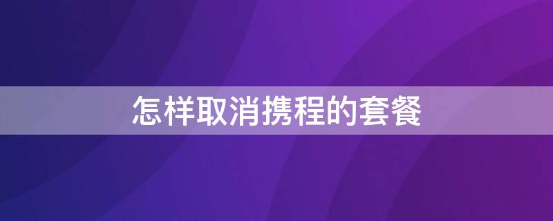 怎样取消携程的套餐 携程怎么取消会员