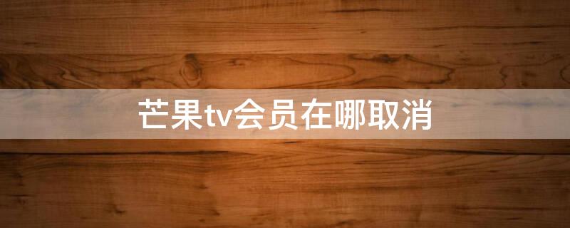 芒果tv会员在哪取消 芒果tv会员在哪取消会员