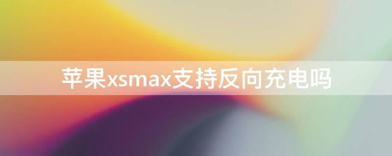 iPhonexsmax支持反向充电吗（iphonexsmax支不支持反向充电）