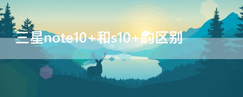 三星note10+和s10+的区别 三星s10和note10有什么区别哪个好