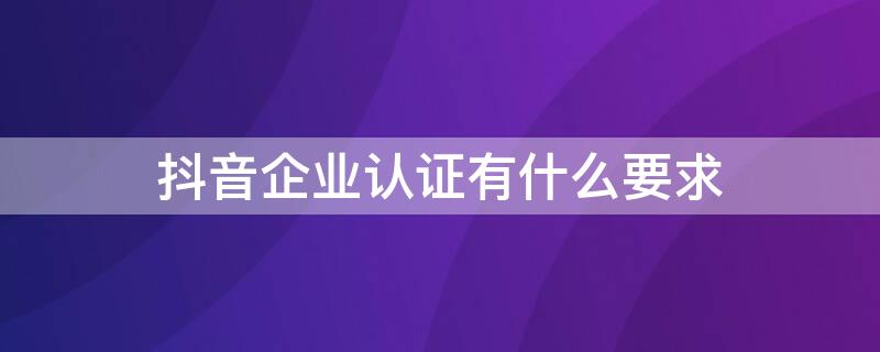 抖音企业认证有什么要求 抖音企业认证有什么好处?怎么认证?