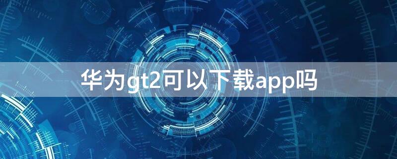 华为gt2可以下载app吗 华为gt2可以下载软件吗?