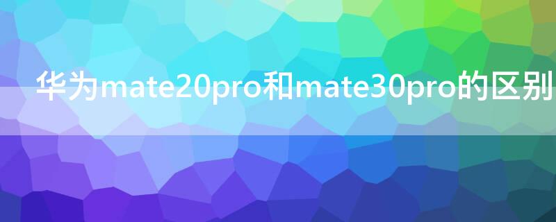 华为mate20pro和mate30pro的区别（mate30pro跟mate20pro区别）