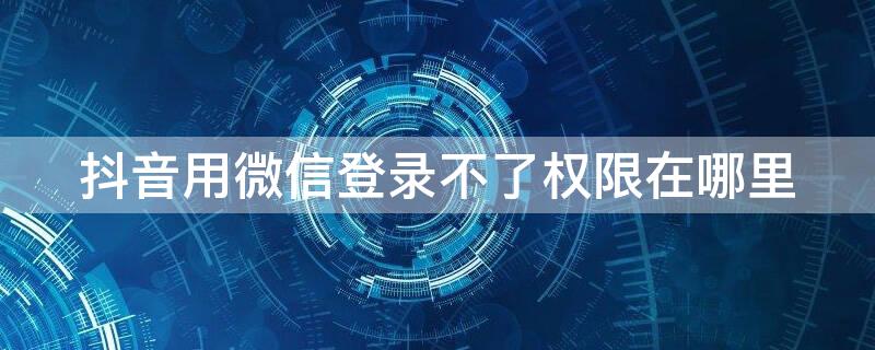 抖音用微信登录不了权限在哪里（抖音用微信登录不了,权限在哪里）