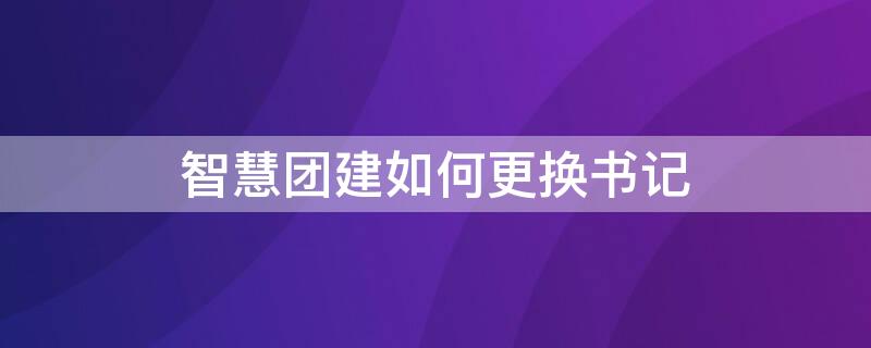 智慧团建如何更换书记 智慧团建书记可以更改嘛