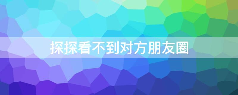 探探看不到对方朋友圈 探探看不到对方朋友圈是被解除了吗