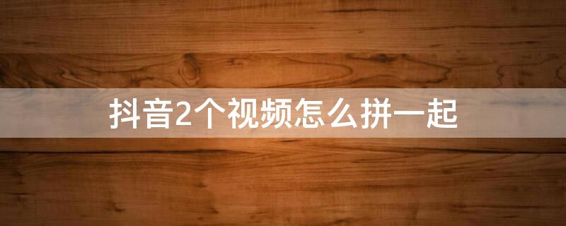 抖音2个视频怎么拼一起 抖音2个视频怎么拼一起,把不需要的怎么裁剪掉