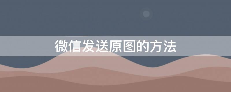 微信发送原图的方法 微信发送原图的方法是什么