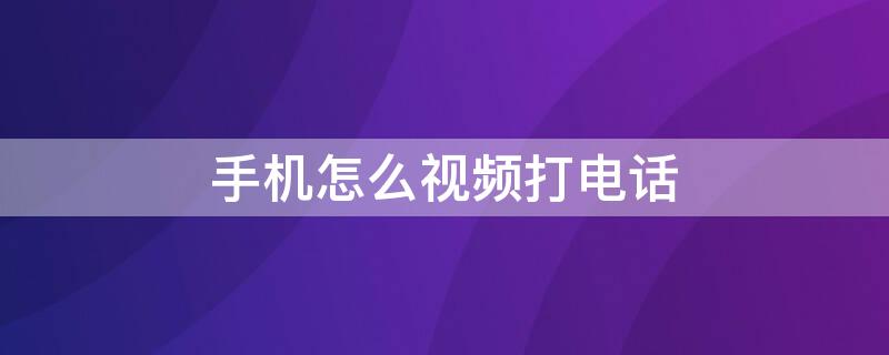 手机怎么视频打电话 如何打手机视频电话