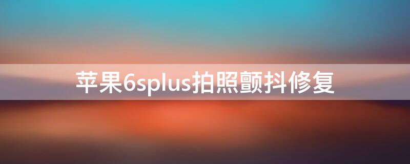 iPhone6splus拍照颤抖修复 苹果6sp拍照颤抖修复