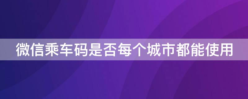 微信乘车码是否每个城市都能使用 微信乘车码可以在任何城市用吗