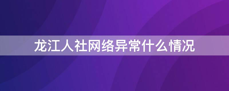 龙江人社网络异常什么情况（龙江人社网络异常怎么回事）