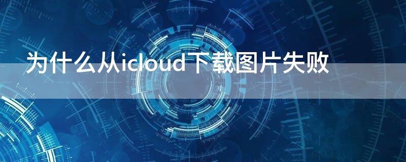 为什么从icloud下载图片失败（为什么从icloud下载图片失败 照片全部不见了）