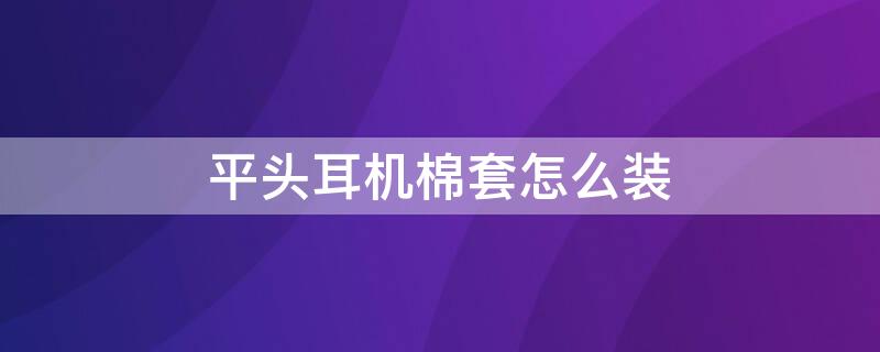 平头耳机棉套怎么装 平头耳机调音棉怎么装