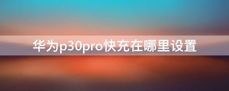 华为p30pro快充在哪里设置（p30pro快速充电在哪设置）