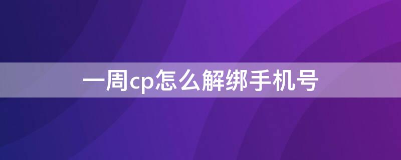 一周cp怎么解绑手机号 一周cp怎么注销