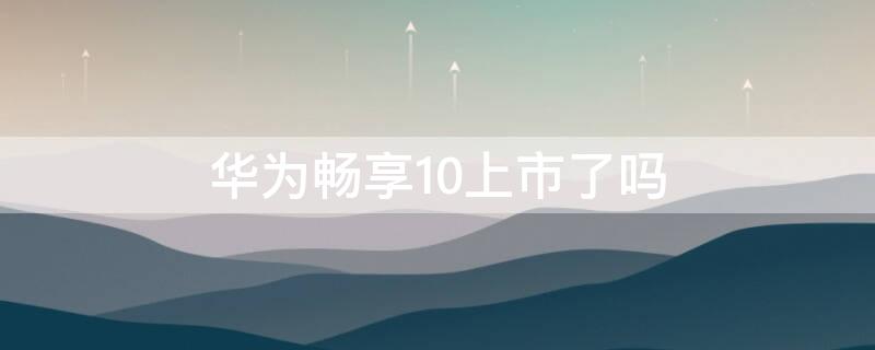 华为畅享10上市了吗（华为畅享10上市了吗）