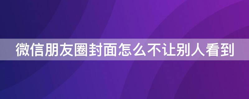 微信朋友圈封面怎么不让别人看到 微信朋友圈封面怎么不让别人看到呢