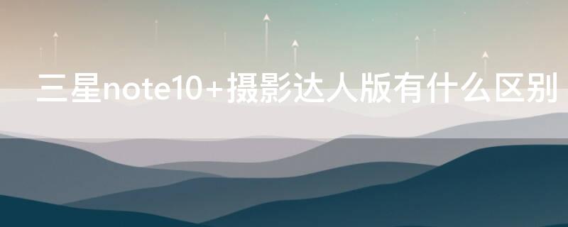 三星note10+摄影达人版有什么区别 三星note10和note10+拍照区别