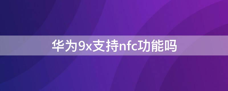 华为9x支持nfc功能吗 华为荣耀9x支不支持nfc功能