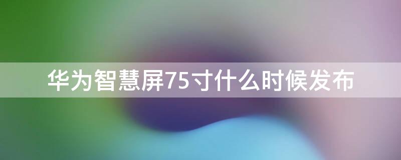 华为智慧屏75寸什么时候发布（华为智慧屏75寸什么时候发布的）