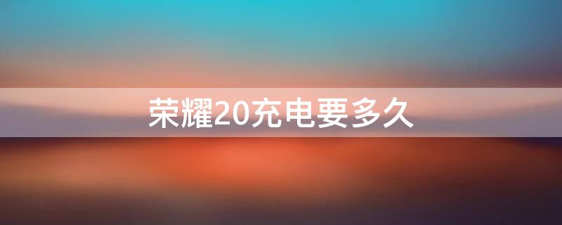 荣耀20充电要多久（荣耀20充电要多久充满）