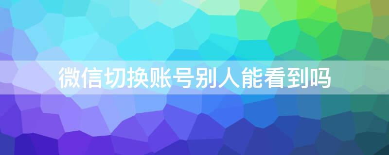 微信切换账号别人能看到吗 微信切换账号后别人会发现吗