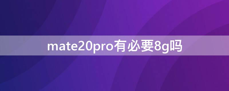 mate20pro有必要8g吗（华为mate20pro有必要升级内存吗）