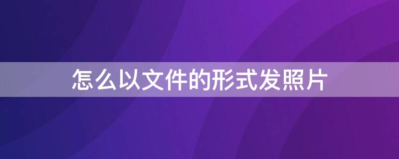 怎么以文件的形式发照片 怎么以文件的形式发照片手机