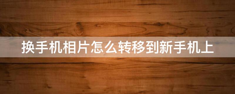 换手机相片怎么转移到新手机上 换手机相片怎么转移到新手机上面