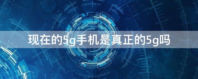 现在的5g手机是真正的5g吗 现在的5g手机是真正的5g吗 新闻