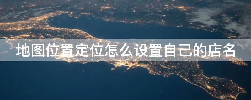地图位置定位怎么设置自己的店名 怎样注册地图定位免费