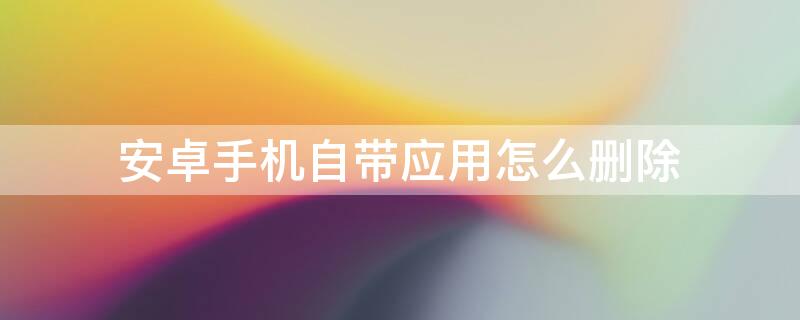 安卓手机自带应用怎么删除（安卓手机自带软件怎么删除）