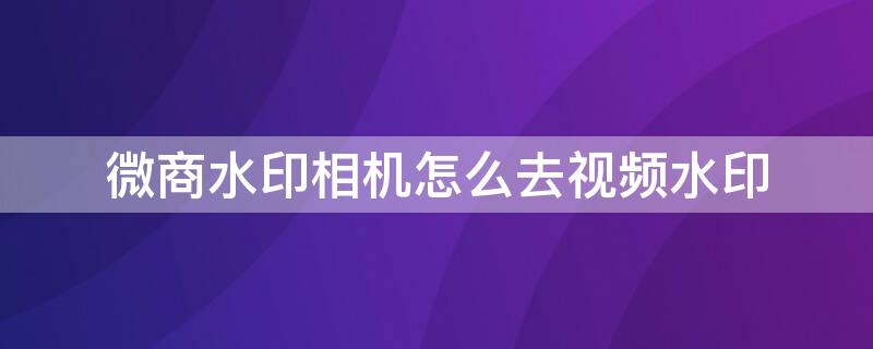 微商水印相机怎么去视频水印 微商水印相机怎样去除视频水印