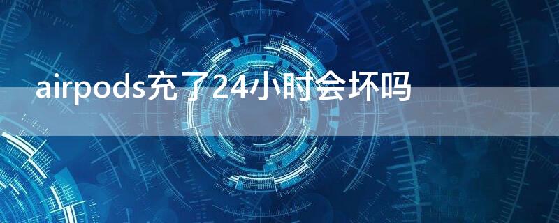 airpods充了24小时会坏吗 airpods充了一天会不会充坏