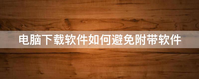 电脑下载软件如何避免附带软件（电脑下载软件如何避免附带软件病毒）