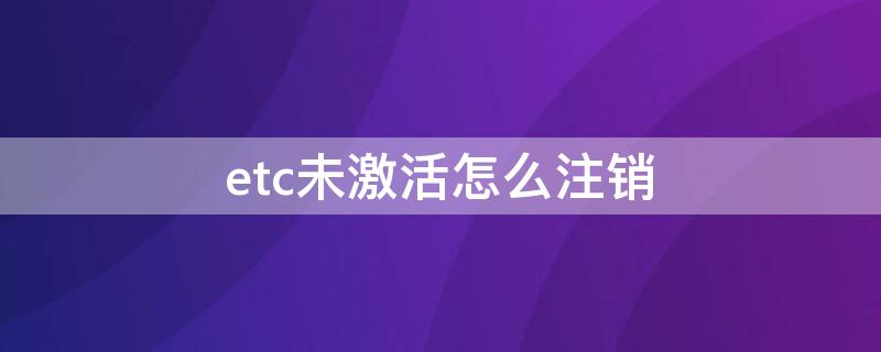 etc未激活怎么注销 etc未激活怎么注销退回去